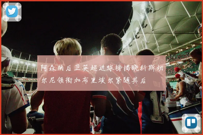 阿森纳后卫英超进球榜揭晓科斯切尔尼领衔加布里埃尔紧随其后