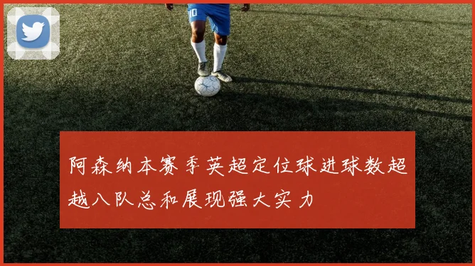 阿森纳本赛季英超定位球进球数超越八队总和展现强大实力