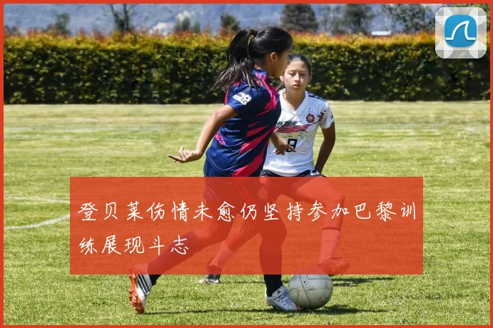 登贝莱伤情未愈仍坚持参加巴黎训练展现斗志