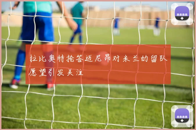 拉比奥特抢答迈尼昂对米兰的留队愿望引发关注