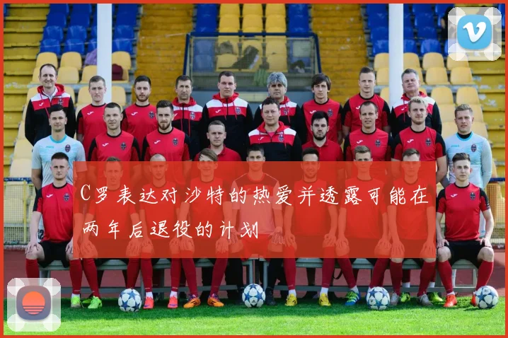C罗表达对沙特的热爱并透露可能在两年后退役的计划