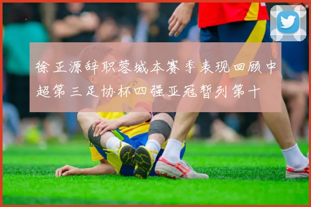 徐正源辞职蓉城本赛季表现回顾中超第三足协杯四强亚冠暂列第十