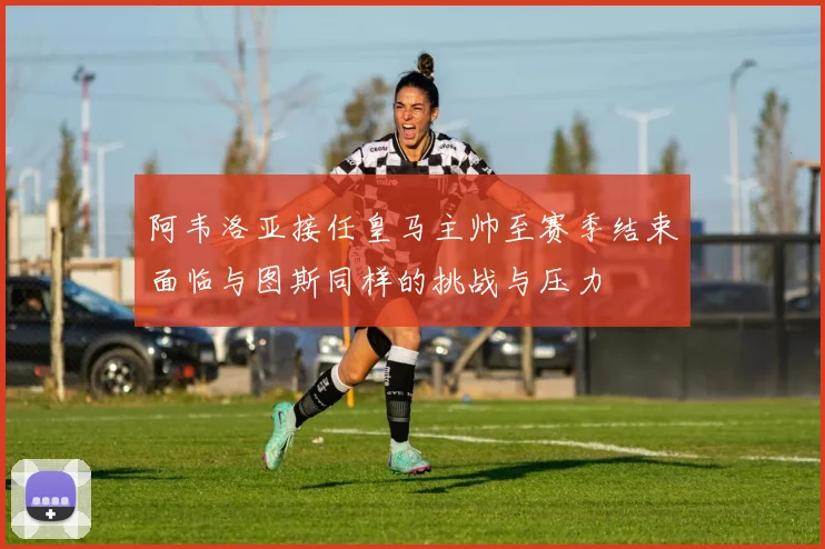 阿韦洛亚接任皇马主帅至赛季结束面临与图斯同样的挑战与压力