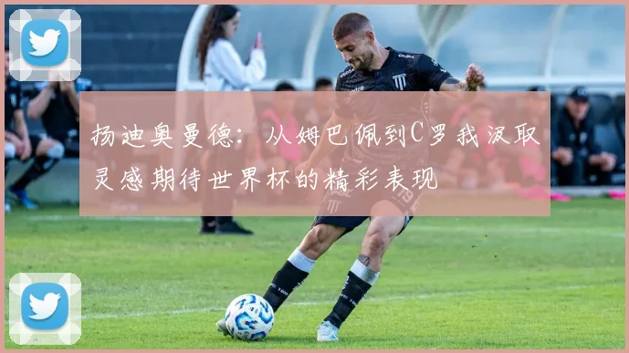 扬迪奥曼德：从姆巴佩到C罗我汲取灵感期待世界杯的精彩表现