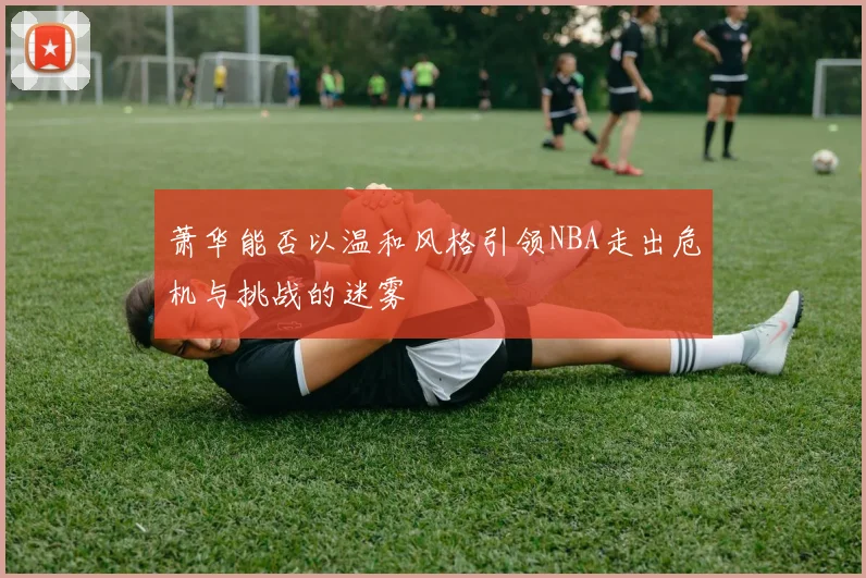萧华能否以温和风格引领NBA走出危机与挑战的迷雾