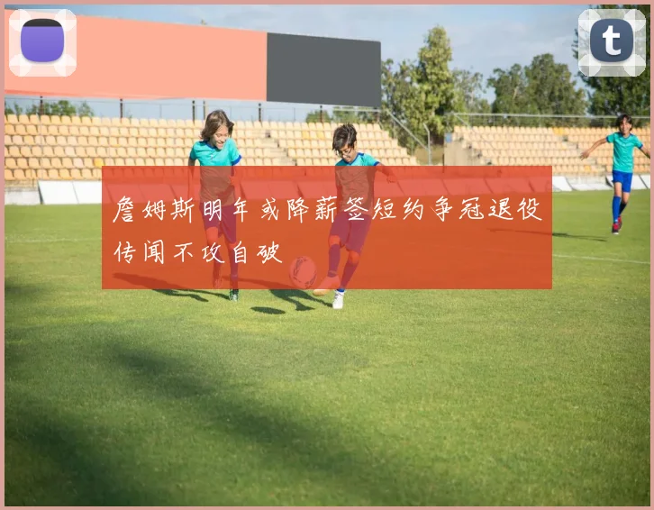 詹姆斯明年或降薪签短约争冠退役传闻不攻自破