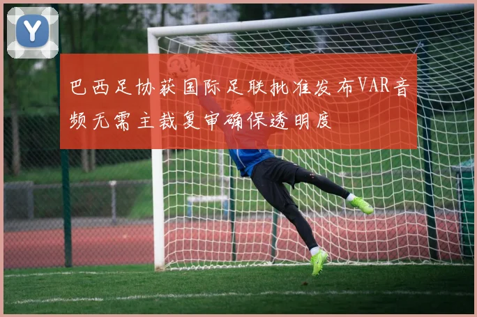 巴西足协获国际足联批准发布VAR音频无需主裁复审确保透明度