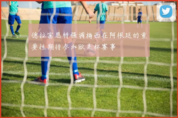 德拉富恩特强调梅西在阿根廷的重要性期待参加欧美杯赛事