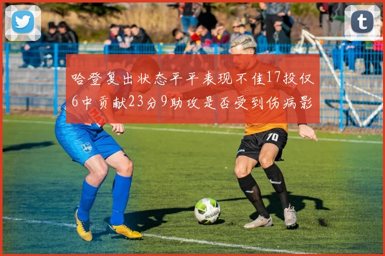 哈登复出状态平平表现不佳17投仅6中贡献23分9助攻是否受到伤病影响
