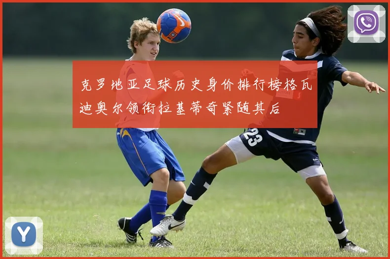 克罗地亚足球历史身价排行榜格瓦迪奥尔领衔拉基蒂奇紧随其后
