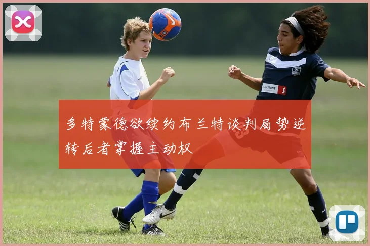 多特蒙德欲续约布兰特谈判局势逆转后者掌握主动权