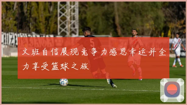 文班自信展现竞争力感恩幸运并全力享受篮球之旅