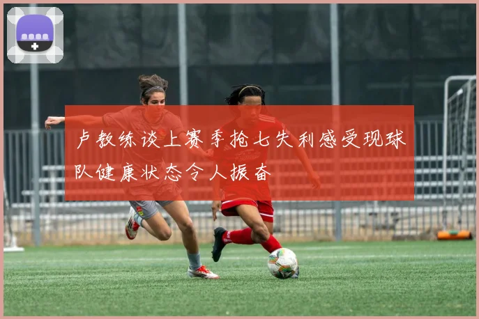 卢教练谈上赛季抢七失利感受现球队健康状态令人振奋
