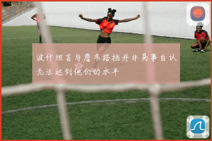 波什坦言与詹韦搭档并非易事自认无法达到他们的水平