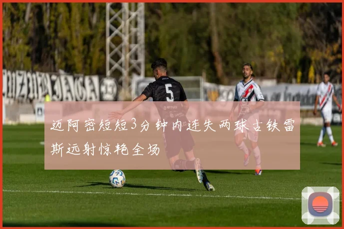 迈阿密短短3分钟内连失两球古铁雷斯远射惊艳全场