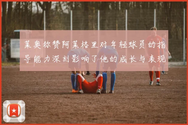 莱奥称赞阿莱格里对年轻球员的指导能力深刻影响了他的成长与表现